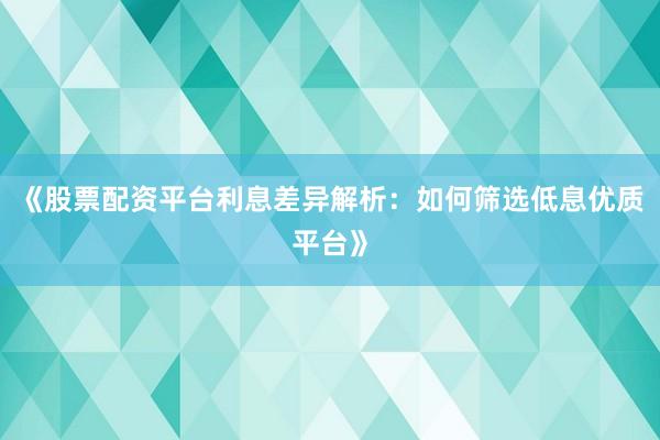 《股票配资平台利息差异解析：如何筛选低息优质平台》