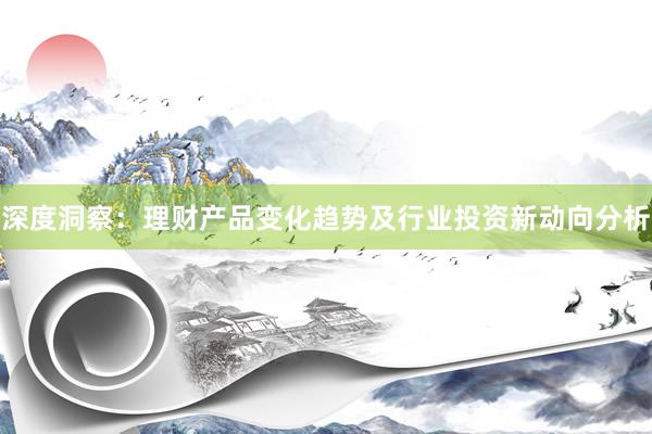 深度洞察：理财产品变化趋势及行业投资新动向分析