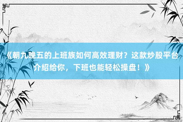 《朝九晚五的上班族如何高效理财？这款炒股平台介绍给你，下班也能轻松操盘！》