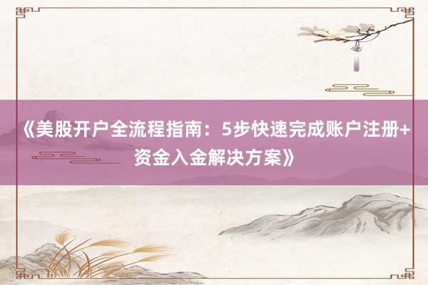 《美股开户全流程指南：5步快速完成账户注册+资金入金解决方案》