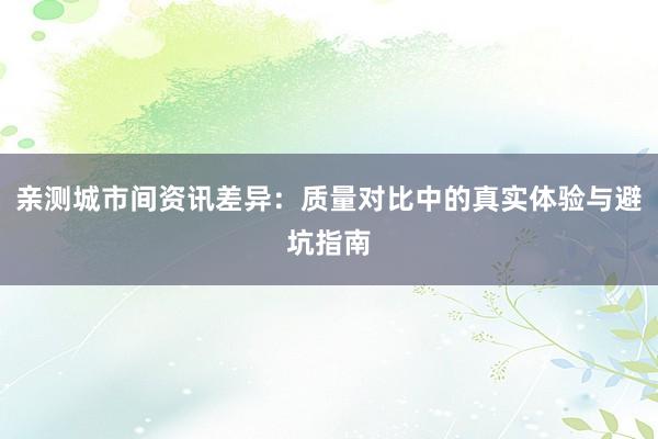 亲测城市间资讯差异：质量对比中的真实体验与避坑指南
