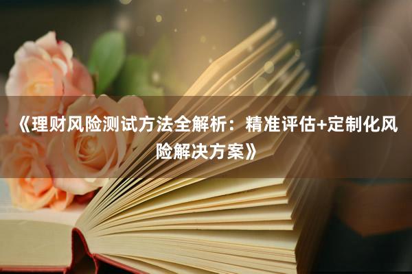 《理财风险测试方法全解析:精准评估+定制化风险解决方案》