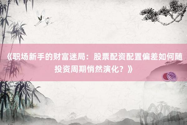 《职场新手的财富迷局：股票配资配置偏差如何随投资周期悄然演化？》