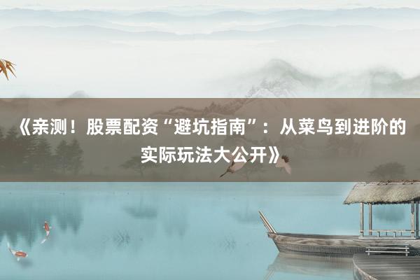 《亲测！股票配资“避坑指南”：从菜鸟到进阶的实际玩法大公开》
