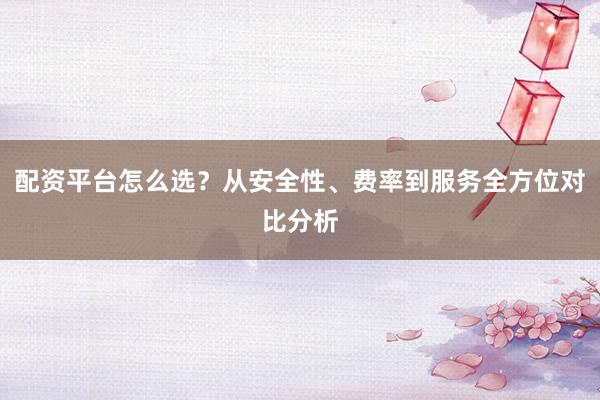 配资平台怎么选？从安全性、费率到服务全方位对比分析
