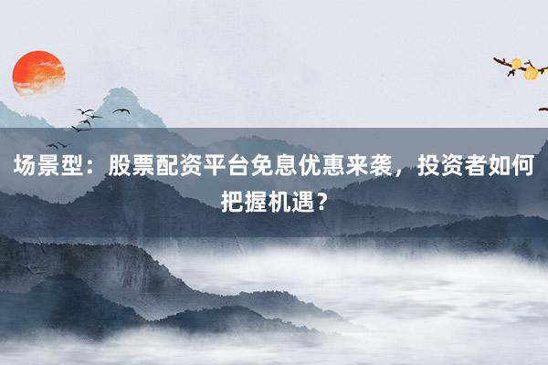 场景型：股票配资平台免息优惠来袭，投资者如何把握机遇？