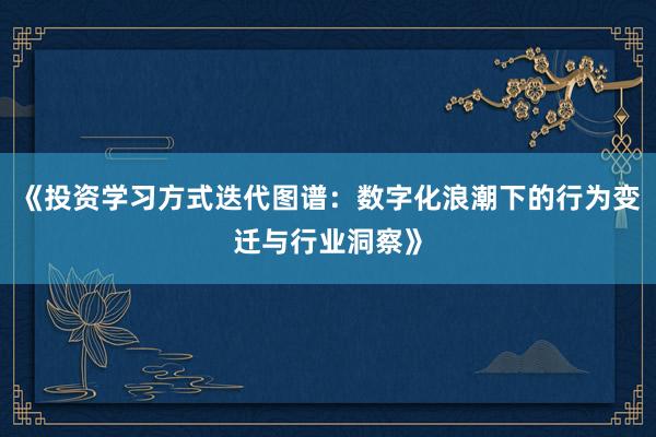 《投资学习方式迭代图谱：数字化浪潮下的行为变迁与行业洞察》