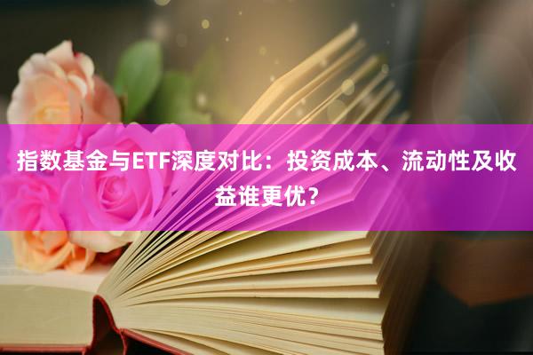 指数基金与ETF深度对比：投资成本、流动性及收益谁更优？