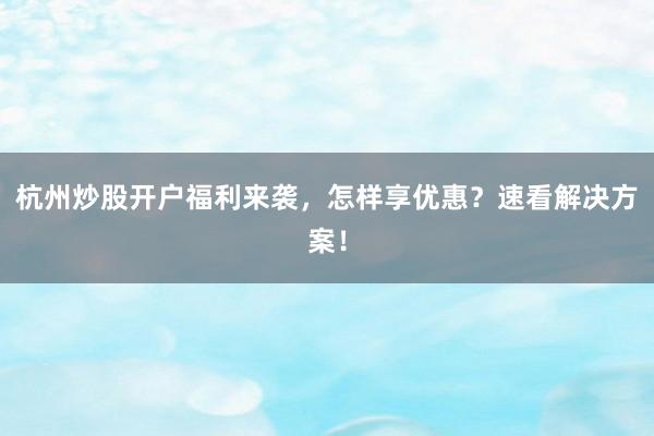 杭州炒股开户福利来袭，怎样享优惠？速看解决方案！