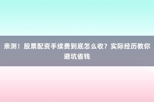 亲测！股票配资手续费到底怎么收？实际经历教你避坑省钱