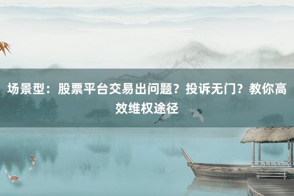 场景型:股票平台交易出问题?投诉无门?教你高效维权途径
