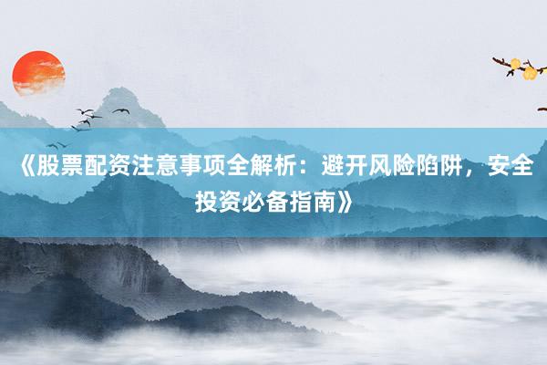 《股票配资注意事项全解析:避开风险陷阱,安全投资必备指南》