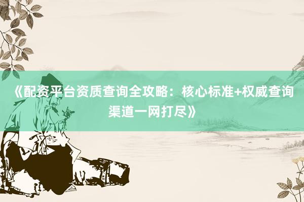 《配资平台资质查询全攻略：核心标准+权威查询渠道一网打尽》