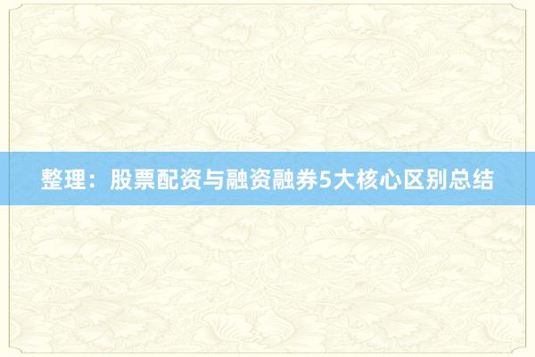 整理：股票配资与融资融券5大核心区别总结