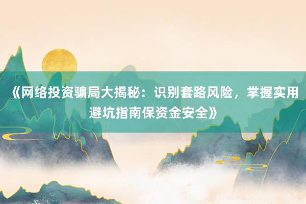 《网络投资骗局大揭秘：识别套路风险，掌握实用避坑指南保资金安全》