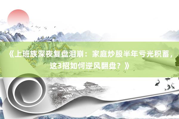 《上班族深夜复盘泪崩:家庭炒股半年亏光积蓄,这3招如何逆风翻盘?》