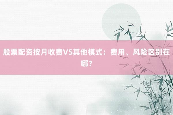 股票配资按月收费VS其他模式：费用、风险区别在哪？