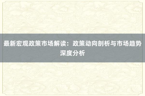 最新宏观政策市场解读：政策动向剖析与市场趋势深度分析