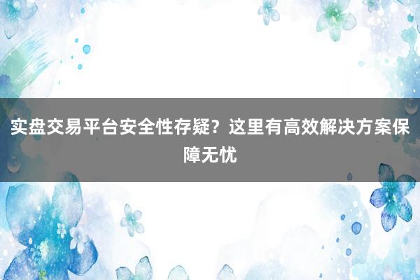 实盘交易平台安全性存疑？这里有高效解决方案保障无忧