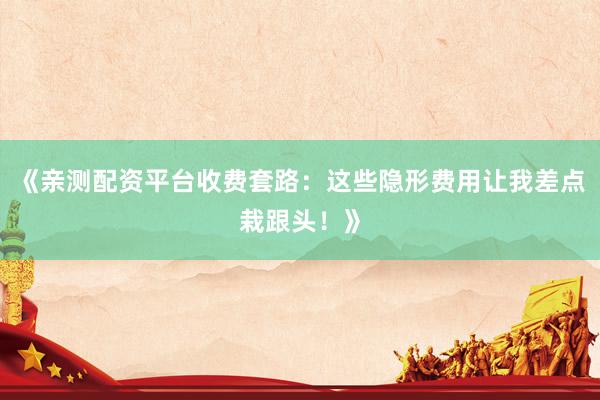《亲测配资平台收费套路：这些隐形费用让我差点栽跟头！》