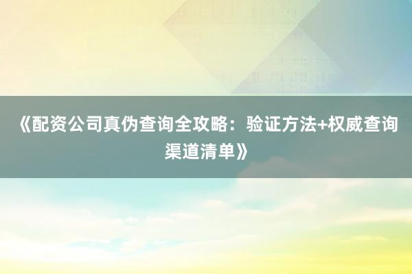 《配资公司真伪查询全攻略：验证方法+权威查询渠道清单》