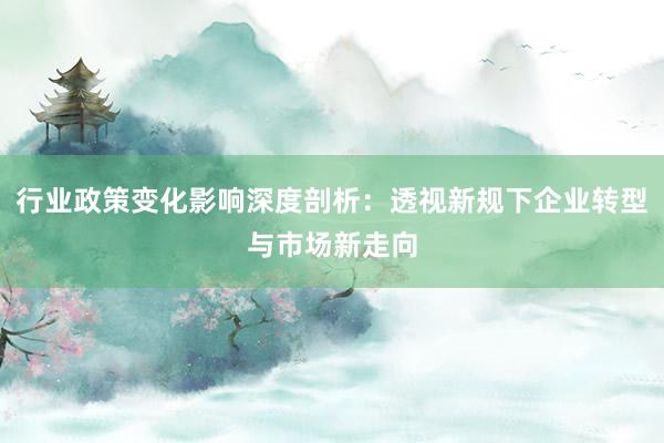 行业政策变化影响深度剖析：透视新规下企业转型与市场新走向
