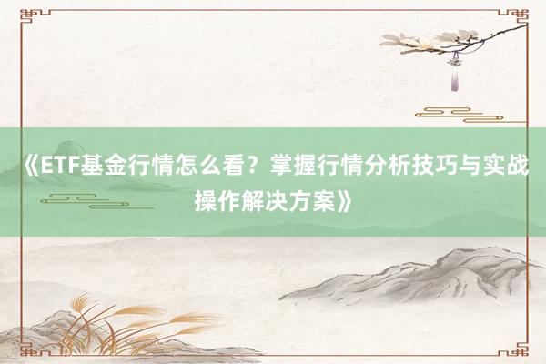 《ETF基金行情怎么看？掌握行情分析技巧与实战操作解决方案》
