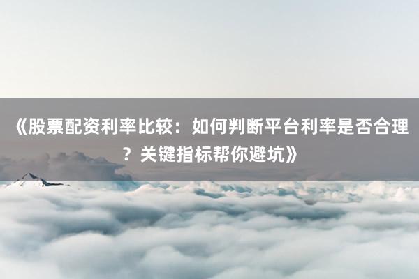 《股票配资利率比较：如何判断平台利率是否合理？关键指标帮你避坑》