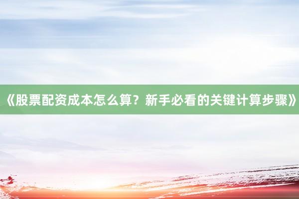 《股票配资成本怎么算？新手必看的关键计算步骤》